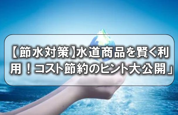 【節水対策】水道商品を賢く利用！コスト節約のヒント大公開