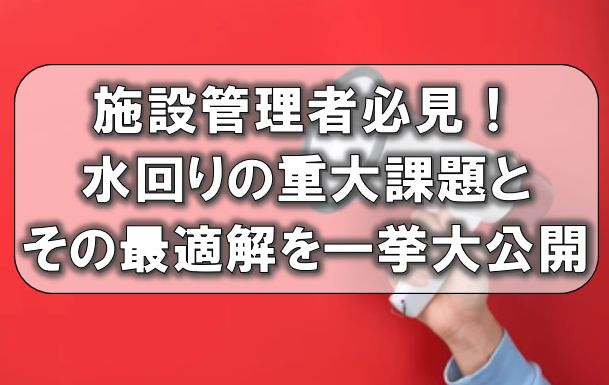 施設管理者必見！水回りの重大課題とその最適解を一挙大公開