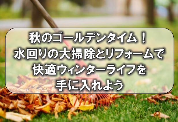 秋のゴールデンタイム！水回りの大掃除とリフォームで快適ウィンターライフを手に入れよう